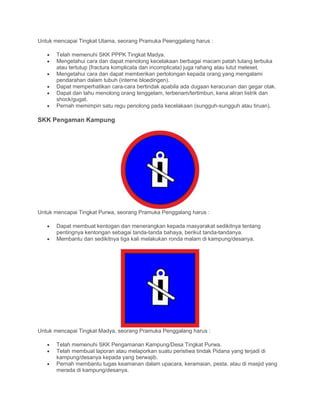 Untuk mencapai Tingkat Utama, seorang Pramuka Peenggalang harus :
• Telah memenuhi SKK PPPK Tingkat Madya.
• Mengetahui cara dan dapat menolong kecelakaan berbagai macam patah tulang terbuka
atau tertutup (fractura komplicata dan incomplicata) juga rahang atau lutut meleset.
• Mengetahui cara dan dapat memberikan pertolongan kepada orang yang mengalami
pendarahan dalam tubuh (interne bloedingen).
• Dapat memperhatikan cara-cara bertindak apabila ada dugaan keracunan dan gegar otak.
• Dapat dan tahu menolong orang tenggelam, terbenam/tertimbun, kena aliran listrik dan
shock/gugat.
• Pernah memimpin satu regu penolong pada kecelakaan (sungguh-sungguh atau tiruan).
SKK Pengaman Kampung
Untuk mencapai Tingkat Purwa, seorang Pramuka Penggalang harus :
• Dapat membuat kentogan dan menerangkan kepada masyarakat sedikitnya tentang
pentingnya kentongan sebagai tanda-tanda bahaya, berikut tanda-tandanya.
• Membantu dan sedikitnya tiga kali melakukan ronda malam di kampung/desanya.
Untuk mencapai Tingkat Madya, seorang Pramuka Penggalang harus :
• Telah memenuhi SKK Pengamanan Kampung/Desa Tingkat Purwa.
• Telah membuat laporan atau melaporkan suatu peristiwa tindak Pidana yang terjadi di
kampung/desanya kepada yang berwajib.
• Pernah membantu tugas keamanan dalam upacara, keramaian, pesta, atau di masjid yang
merada di kampung/desanya.
 