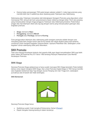 • Karena batas pemasangan TKK pada lengan pakaian adalah 5, maka bagi pramuka yang
memiliki lebih dari 5 selebihnya akan dipasang pada Tetampan atau Selempang
Selempang atau Tetampan merupakan alat kelengkapan Seragam Pramuka yang digunakan untuk
memasang TKK, terbuat dari kain yang berwarna dasar coklat tua dengan lebar 10cm dan panjang
yang menyesuaikan dengan tinggi pengguna Tetampan atau Selempang tersebut. Pada kedua
pinggir atau tepi tetampan diberi pita zig-zag dengan warna yang menyesuaikan golongan atau
tingkatan pramuka:
• Siaga, berwarna Hijau
• Penggalang, berwarna Merah
• Penegak atau Pandega, berwarna Kuning
Cara penggunakan tetampan atau selempang pada seragam pramuka adalah dengan cara
menyilang pada bahu lengan kanan atas ke kiri bawah dan dapat dipakai pada acara tertentu,
contohnya untuk mengikuti kegiatan Upacara Besar, Upacara Pelantikan dsb. Sedangkan untuk
kegiatan rutinan selempang tidak perlu dikenakan.
SKK Pramuka
Tata cara menguji kecakapan tertentu dari peserta didik agar dapat menyelesaikan SKK juga telah
diatur dalam SK Kwarnas No.273 Tahun 1993 tentang Petunjuk Pelaksanaan Cara Menilai
Kecakapan Pramuka.
SKK Siaga
Seorang Pramuka Siaga sebelumnya ia harus sudah mencapai SKU Siaga terendah (Tata) terlebih
dahulu untuk dapat mengikuti SKK Siaga. Dan untuk Pramuka tingkat Siaga ini TKK hanya memiliki
satu tingkatan berbentuk Segi Tiga dengan ukuran Panjang 3cm dan Tinggi 2cm, sedangkan
puncaknya ada di bawah dan tidak berbingkai.
SKK Berkemah
Seorang Pramuka Siaga harus:
• Sedikitnya sudah 3 kali mengikuti Perkemahan Sehari (Persari)
• Dapat mengatur barang-barang di dalam tendanya
 