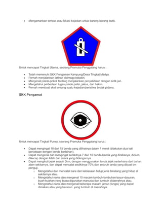 • Mengamankan tempat atau lokasi kejadian untuk barang-barang bukti.
Untuk mencapai Tingkat Utama, seorang Pramuka Penggalang harus :
• Telah memenuhi SKK Pengaman Kampung/Desa Tingkat Madya.
• Pernah menjalankan latihan olahraga beladiri.
• Mengenal pokok-pokok tentang menjalankan penyelidikan dengan sidik jari.
• Mengetahui perbedaan tugas pokok polisi, jaksa, dan hakim.
• Pernah membuat sket tentang suatu kejadian/peristiwa tindak pidana.
SKK Pengamat
Untuk mencapai Tingkat Purwa, seorang Pramuka Penggalang harus :
• Dapat mengingat 10 dari 15 benda yang dilihatnya dalam 1 menit (dilakukan dua kali
percobaan dengan benda berlainan).
• Dapat mengenal dan mengingat sedikitnya 7 dari 10 benda-benda yang dirabanya, dicium,
dikecap dengan lidah dan suara yang didengarnya.
• Dapat mengikuti jejak sejauh 3km, dengan menggunakan tanda jejak sederhana dari bahan
alam sekitarnya, dan dapat mencatat sedikitnya 70% dari seluruh tanda yang dibuat tim
penguji.
o Mengetahui dan mencatat cara dan kebiasaan hidup jenis binatang yang hidup di
sekitarnya atau.
o Mengetahui nama dan mengenal 10 macam tumbuh-tumbuhan/sayur-dayuran,
buah-buahan yang biasa digunakan manusia dan tumbuh didaerahnya atau.
o Mengetahui nama dan mengenal beberapa macam jamur (fungsi) yang dapat
dimakan atau yang beracun yang tumbuh di daerahnya.
 