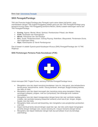 Baca Juga: Administrasi Penegak
SKK Penegak/Pandega
TKK dari Pramuka tingkat Pandega atau Penegak nyaris sama dalam hal bentuk, yang
membedakan dengan TKK tingkat Penggalang adalah garis luar dari TKK Penegak/Pandega yang
berwarna kuning (kalau TKK Penggalang berwarna Merah). Berikut adalah keterangan warna dari
TKK Penegak/Pandega:
• Kuning: Agama, Mental, Moral, Spiritual, Pembentukan Pribadi, dan Watak
• Putih: Kesehatan dan Ketangkasan
• Merah: Patriotisme dan Seni Budaya
• Biru: Sosial, Perikemanusiaan, Gotong Royong, Ketertiban, Masyarakat, Perdamaian Dunia,
dan Lingkungan Hidup
• Hijau: Keterampilan & Teknik Pembangunan
Dan di bawah ini adalah Syarat-syarat Kecakapan Khusus (SKK) Penegak/Pandega dari 10 TKK
Wajibnya:
SKK Pertolongan Pertama Pada Kecelakaan (P3K)
Untuk mencapai SKK Tingkat Purwa, seorang Pramuka Penegak/Pandega harus:
• Mengetahui cara dan dapat menolong kecelakaan: luka iris, luka garuk, luka terbakar/kena
benda panas, benjut/memar, terkilir, hidung berdarah, tersengat, tergigit binatang berbisa,
dan debu di mata,
• Mengetahui cara dan dapat mencegah dan menolong orang yang mengalami Hilang
semangat (coliapse), pingsan, mati suri (schijndood), dan tersengat sinar matahari
(zonnesteek),
• Mengetahui cara dan dapat menggunakan dengan benar dan rapi: pembalut segitiga
(mitella), dan pembalut panjang (zwapchtel verband) untuk luka di jari, lengan, tangan,
kepala, lutut dan betis,
• Mengetahui letak urat-urat nadi terpenting, dan mengetahui cara penghentian perdarahan
urat nadi,
• Dapat membuat tandu darurat dengan cepat dan rapi, dan tahu serta dapat mengangkut
pendrita dengan berbagai cara, secara seorang diri, maupun bersama dengan teman,
• Mengetahui dan dapat melakukan dengan baik dua pernafasan tiruan (kunstmatige
ademhaling),
 