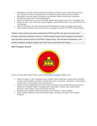 • Mengetahui cara dan dapat menolong kecelakaan berbagai macam patah tulang terbuka
atau tertutup (Fractura complicate dan incomplicata), juga rahang atau lutut meleset,
• Mengetahui cara dan dapat memberikan pertolongan kepada orang yang mengalami
perdarahan dalam tubuh (internebloedingen),
• Dapat memperhatikan cara-cara bertindak apabila ada dugaan keracunan, dan gegar otak,
• Dapat dan tahu cara menolong orang tenggelam, terbenam/tertimbun, kena aliran listrik, dan
shock/gugat,
• Pernah memimpin satu regu penolong pada kecelakaan (sungguh-sungguh atau tiruan).
• Telah melatih sedikitnya seorang Pramuka, sehingga mencapai TKK PPPK Tingkat Madya.
Catatan: Untuk mereka yang telah memiliki ijazah PPPK dari PMI, dan telah ikut secara aktif
bertugas menolong kecelakaan (minimum 10 kali) sebagai tenaga bantuan/anggota sukarelawan
regu-regu PMI, berhak menerima TKK PPPK Tingkat Utama. Yang dimaksud kecelakaan di sini
adalah kecelakaan sungguh-sungguh dan bukan tiruan yang dibuat oleh penguji.
SKK Pengatur Rumah
Untuk mencapai SKK tingkat Purwa, seorang Pramuka Penegak/Pandega harus:
• Dapat mengatur isi dan menghias suatu ruangan secara sederhana, tetapi berseni (artistik),
dengan memperhatikan komposisi, bentuk dan warna ruang tamu, ruang tidur, ruang belajar,
ruang makan, ruang tunggu, atau ruang lainnya,
• Dapat membuat sedikitnya dua macam hiasan sederhana dari barang-barang yang ada di
sekitarnya, misalnya dengan menggunakan bunga kebun, kertas, batu, buah-buahan,
tanaman, dahan-dahan, atau bahan-bahan lainnya,
• Mengerti cara mengatur lampu penerangan dan peredaran udara(ventilasi).
• Telah melatih sedikitnya seorang Pramuka Siaga, sehingga mencapai TKK Pengatur
Ruangan.
 