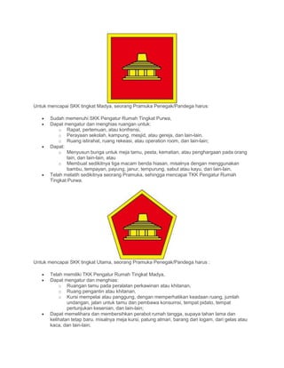 Untuk mencapai SKK tingkat Madya, seorang Pramuka Penegak/Pandega harus:
• Sudah memenuhi SKK Pengatur Rumah Tingkat Purwa,
• Dapat mengatur dan menghias ruangan untuk:
o Rapat, pertemuan, atau konfrensi,
o Perayaan sekolah, kampung, mesjid, atau gereja, dan lain-lain.
o Ruang istirahat, ruang rekeasi, atau operation room, dan lain-lain;
• Dapat:
o Menyusun bunga untuk meja tamu, pesta, kematian, atau penghargaan pada orang
lain, dan lain-lain, atau
o Membuat sedikitnya tiga macam benda hiasan, misalnya dengan menggunakan
bambu, tempayan, payung, janur, tempurung, sabut atau kayu, dan lain-lain.
• Telah melatih sedikitnya seorang Pramuka, sehingga mencapai TKK Pengatur Rumah
Tingkat Purwa.
Untuk mencapai SKK tingkat Utama, seorang Pramuka Penegak/Pandega harus :
• Telah memiliki TKK Pengatur Rumah Tingkat Madya,
• Dapat mengatur dan menghias:
o Ruangan tamu pada peralatan perkawinan atau khitanan,
o Ruang pengantin atau khitanan,
o Kursi mempelai atau panggung, dengan memperhatikan keadaan ruang, jumlah
undangan, jalan untuk tamu dan pembawa konsumsi, tempat pidato, tempat
pertunjukan kesenian, dan lain-lain;
• Dapat memelihara dan membersihkan perabot rumah tangga, supaya tahan lama dan
kelihatan tetap baru. misalnya meja kursi, patung almari, barang dari logam, dari gelas atau
kaca, dan lain-lain;
 