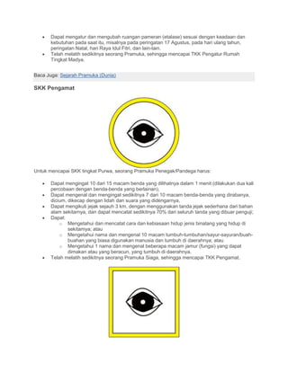 • Dapat mengatur dan mengubah ruangan pameran (etalase) sesuai dengan keadaan dan
kebutuhan pada saat itu, misalnya pada peringatan 17 Agustus, pada hari ulang tahun,
peringatan Natal, hari Raya Idul Fitri, dan lain-lain.
• Telah melatih sedikitnya seorang Pramuka, sehingga mencapai TKK Pengatur Rumah
Tingkat Madya.
Baca Juga: Sejarah Pramuka (Dunia)
SKK Pengamat
Untuk mencapai SKK tingkat Purwa, seorang Pramuka Penegak/Pandega harus:
• Dapat mengingat 10 dari 15 macam benda yang dilihatnya dalam 1 menit (dilakukan dua kali
percobaan dengan benda-benda yang berlainan),
• Dapat mengenal dan mengingat sedikitnya 7 dari 10 macam benda-benda yang dirabanya,
dicium, dikecap dengan lidah dan suara yang didengarnya,
• Dapat mengikuti jejak sejauh 3 km, dengan menggunakan tanda jejak sederhana dari bahan
alam sekitarnya, dan dapat mencatat sedikitnya 70% dari seluruh tanda yang dibuar penguji;
• Dapat:
o Mengetahui dan mencatat cara dan kebiasaan hidup jenis binatang yang hidup di
sekitarnya; atau
o Mengetahui nama dan mengenal 10 macam tumbuh-tumbuhan/sayur-sayuran/buah-
buahan yang biasa digunakan manusia dan tumbuh di daerahnya; atau
o Mengetahui 1 nama dan mengenal beberapa macam jamur (fungsi) yang dapat
dimakan atau yang beracun, yang tumbuh di daerahnya.
• Telah melatih sedikitnya seorang Pramuka Siaga, sehingga mencapai TKK Pengamat.
 