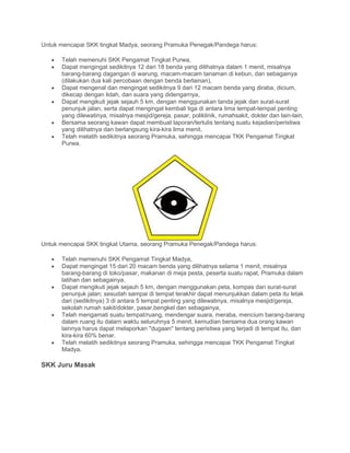 Untuk mencapai SKK tingkat Madya, seorang Pramuka Penegak/Pandega harus:
• Telah memenuhi SKK Pengamat Tingkat Purwa,
• Dapat mengingat sedikitnya 12 dari 18 benda yang dilihatnya dalam 1 menit, misalnya
barang-barang dagangan di warung, macam-macam tanaman di kebun, dan sebagainya
(dilakukan dua kali percobaan dengan benda berlainan),
• Dapat mengenal dan mengingat sedikitnya 9 dari 12 macam benda yang diraba, dicium,
dikecap dengan lidah, dan suara yang didengarnya,
• Dapat mengikuti jejak sejauh 5 km, dengan menggunakan tanda jejak dan surat-surat
penunjuk jalan, serta dapat mengingat kembali tiga di antara Iima tempat-tempat penting
yang dilewatinya, misalnya mesjid/gereja, pasar, poliklinik, rumahsakit, dokter dan lain-lain,
• Bersama seorang kawan dapat membuat laporan/tertulis tentang suatu kejadian/peristiwa
yang dilihatnya dan berlangsung kira-kira lima menit.
• Telah melatih sedikitnya seorang Pramuka, sehingga mencapai TKK Pengamat Tingkat
Purwa.
Untuk mencapai SKK tingkat Utama, seorang Pramuka Penegak/Pandega harus:
• Telah memenuhi SKK Pengamat Tingkat Madya,
• Dapat mengingat 15 dari 20 macam benda yang dilihatnya selama 1 menit, misalnya
barang-barang di toko/pasar, makanan di meja pesta, peserta suatu rapat, Pramuka dalam
latihan dan sebagainya,
• Dapat mengikuti jejak sejauh 5 km, dengan menggunakan peta, kompas dan surat-surat
penunjuk jalan; sesudah sampai di tempat terakhir dapat menunjukkan dalam peta itu letak
dari (sedikitnya) 3 di antara 5 tempat penting yang dilewatinya, misalnya mesjid/gereja,
sekolah rumah sakit/dokter, pasar,bengkel dan sebagainya,
• Telah mengamati suatu tempat/ruang, mendengar suara, meraba, mencium barang-barang
dalam ruang itu dalarn waktu seluruhnya 5 menit, kemudian bersama dua orang kawan
lainnya harus dapat melaporkan "dugaan" tentang peristiwa yang terjadi di tempat itu, dan
kira-kira 60% benar.
• Telah melatih sedikitnya seorang Pramuka, sehingga mencapai TKK Pengamat Tingkat
Madya.
SKK Juru Masak
 