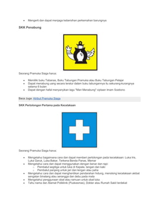 • Mengerti dan dapat menjaga kebersihan perkemahan barungnya
SKK Penabung
Seorang Pramuka Siaga harus:
• Memiliki buku Tabanas, Buku Tabungan Pramuka atau Buku Tabungan Pelajar
• Dapat menabung uang secara teratur dalam buku tabungannya itu sekurang-kurangnya
selama 6 bulan
• Dapat dengan hafal menyanyikan lagu "Mari Menabung" ciptaan Imam Soetiono
Baca Juga: Atribut Pramuka Siaga
SKK Pertolongan Pertama pada Kecelakaan
Seorang Pramuka Siaga harus:
• Mengetahui bagaimana cara dan dapat memberi pertolongan pada kecelakaan: Luka Iris,
Luka Garuk, Luka Bakar, Terkena Benda Panas, Memar
• Mengetahui cara dan dapat menggunakan dengan benar dan rapi:
o Pembalut segitiga untuk luka di Kepala, tangan dan kaki
o Pembalut panjang untuk jari dan lengan atau paha
• Mengetahui cara dan dapat menghentikan pendarahan hidung, menolong kecelakaan akibat
sengatan binatang atau serangga dan debu pada mata
• Mengetahui penggunaan obat atau ramuan untuk obat luka
• Tahu nama dan Alamat Poliklinik (Puskesmas), Dokter atau Rumah Sakit terdekat
 