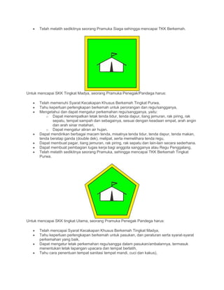 • Telah melatih sedikitnya seorang Pramuka Siaga sehingga mencapai TKK Berkemah.
Untuk mencapai SKK Tingkat Madya, seorang Pramuka Penegak/Pandega harus:
• Telah memenuhi Syarat Kecakapan Khusus Berkemah Tingkat Purwa,
• Tahu keperluan perlengkapan berkemah untuk perorangan dan regu/sangganya,
• Mengetahui dan dapat mengatur perkemahan regu/sangganya, yaitu:
o Dapat menempatkan letak tenda tidur, tenda dapur, tiang jemuran, rak piring, rak
sepatu, tempat sampah dan sebagainya, sesuai dengan keadaan empat, arah angin
dan arah sinar matahari,
o Dapat mengatur aliran air hujan.
• Dapat mendirikan berbagai macam tenda, misalnya tenda tidur, tenda dapur, tenda makan,
tenda beratap ganda (double dek), melipat, serta memelihara tenda regu,
• Dapat membuat pagar, tiang jemuran, rak piring, rak sepatu dan lain-lain secara sederhana.
• Dapat membuat pembagian tugas kerja bagi anggota sangganya atau Regu Penggalang,
• Telah melatih sedikitnya seorang Pramuka, sehingga mencapai TKK Berkemah Tingkat
Purwa.
Untuk mencapai SKK tingkat Utama, seorang Pramuka Penegak Pandega harus:
• Telah mencapai Syarat Kecakapan Khusus Berkemah Tingkat Madya,
• Tahu keperluan perlengkapan berkemah untuk pasukan, dan peraturan serta syarat-syarat
perkemahan yang baik,
• Dapat mengatur letak perkemahan regu/sangga dalam pasukan/ambalannya, termasuk
menentukan letak lapangan upacara dan tempat berlatih,
• Tahu cara penentuan tempat sanitasi tempat mandi, cuci dan kakus),
 