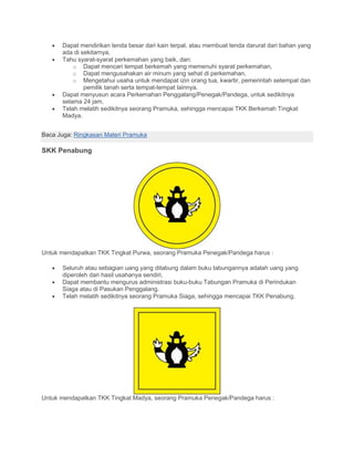 • Dapat mendirikan tenda besar dari kain terpal, atau membuat tenda darurat dari bahan yang
ada di sekitarnya,
• Tahu syarat-syarat perkemahan yang baik, dan:
o Dapat mencari tempat berkemah yang memenuhi syarat perkemahan,
o Dapat mengusahakan air minum yang sehat di perkemahan,
o Mengetahui usaha untuk mendapat izin orang tua, kwartir, pemerintah setempat dan
pemilik tanah serta tempat-tempat lainnya.
• Dapat menyusun acara Perkemahan Penggalang/Penegak/Pandega, untuk sedikitnya
selama 24 jam,
• Telah melatih sedikitnya seorang Pramuka, sehingga mencapai TKK Berkemah Tingkat
Madya.
Baca Juga: Ringkasan Materi Pramuka
SKK Penabung
Untuk mendapatkan TKK Tingkat Purwa, seorang Pramuka Penegak/Pandega harus :
• Seluruh atau sebagian uang yang ditabung dalam buku tabungannya adalah uang yang
diperoleh dari hasil usahanya sendiri,
• Dapat membantu mengurus administrasi buku-buku Tabungan Pramuka di Perindukan
Siaga atau di Pasukan Penggalang.
• Telah melatih sedikitnya seorang Pramuka Siaga, sehingga mencapai TKK Penabung.
Untuk mendapatkan TKK Tingkat Madya, seorang Pramuka Penegak/Pandega harus :
 