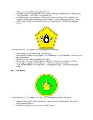 • Telah memenuhi SKK Penabung Tingkat Purwa,
• Dapat menjelaskan kepada Pramuka lain cara menabung dalam bank lewat Tabanas, buku
Tabungan Pramuka atau buku Tabungan Pelajar,
• Dapat menjelaskan kepada Pramuka lain perbedaan antara menabung di celengan dan
menabung di bank lewat Tabanas, buku Tabungan Pramuka atau buku Tabungan Pelajar.
• Telah melatih sedikitnya seorang Pramuka, sehingga mencapai TKK Penabung Tingkat
Purwa.
Untuk mendapatkan TKK Tingkat Utama, Penegak Pandega harus :
• Telah memenuhi SKK Menabung Tingkat Madya,
• Dapat merencanakan, mempersiapkan, dan melaksanakan suatu sandiwara kecil atau suatu
ceramah tentang
• Menabung untuk para Pramuka atau orang lain,
• Mengerti arti beberapa istilah yang biasa digunakan dalam dunia perbankan, misalnya
rekening giro, deposito, sertifikat BI, cek, treveller cheque, dan sejenisnya.
• Telah melatih sedikitnya seorang Pramuka, sehingga mencapai TKK Penabung Tingkat
Madya.
SKK Juru Kebun
Untuk mendapatkan TKK Tingkat Purwa, seorang Pramuka Penegak/Pandega harus :
• Mengenal sedikitnya 5 jenis tanaman hias, 5 jenis tanaman buah-buahaan, dan 5 jenis
tanaman sayur-sayuran,
• Dapat membuat dan mempergunakan pupuk kompos,
 