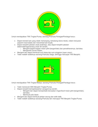 Untuk mendapatkan TKK Tingkat Purwa, seorang Pramuka Penegak/Pandega harus :
• Dapat menisik kain yang robek memanjang, berlubang (kena rokok), robek menyudut
(seperti mulut katak) dan menambal kain koyak,
• Dapat menjahit pakaian anak-anak/bayi, atau dapat menjahit pakaian
dalam/olahraga/renang untuk diri sendiri,
o Mengerti bagian-bagian mesin jahit (tangan/kaki) dan pemeliharannya, dan/atau
o Mengambil usuran badan,
• Mengerti dan dapat membiuat sum biasa dan sum pinggiran (open zoom).
• Telah melatih sedikitnya seorang Pramuka Siaga, sehingga mencapai TKK Menjahit.
Untuk mendapatkan TKK Tingkat Madya, seorang Pramuka Penegak/Pandega harus :
• Telah memenuhi SKK Menjahit Tingkat Purwa,
• Dapat menjahit kemeja/bawahan seragamnya sendiri,
o Mengerti dan dapat memperbaiki kerusakan ringan/kecil mesin jahit (tangan/kaki),
dan/atau
o Membuat pola dasar,
• Mengerti dan dapat membuat jahitan sarung dan setik balik.
• Telah melatih sedikitnya seorang Pramuka lain mencapai TKK Menjahit Tingkat Purwa.
 
