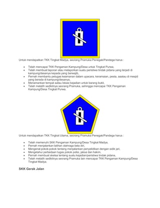 Untuk mendapatkan TKK Tingkat Madya, seorang Pramuka Penegak/Pandega harus :
• Telah mencapai TKK Pengaman Kampung/Desa untuk Tingkat Purwa,
• Telah membuat laporan atau melaporkan suatu peristiwa tindak pidana yang terjadi di
kampung/desanya kepada yang berwajib,
• Pernah membantu petugas keamanan dalam upacara, keramaian, pesta, aaatau di mesjid
yang berada di kampung/desanya,
• Menamankan tempat aatau lokasi kejadian untuk barang bukti,
• Telah melatih sedikitnya seorang Pramuka, sehingga mencapai TKK Pengaman
Kampung/Desa Tingkat Purwa.
Untuk mendapatkan TKK Tingkat Utama, seorang Pramuka Penegak/Pandega harus :
• Telah memenuhi SKK Pengaman Kampung/Desa Tingkat Madya,
• Pernah menjalankan latihan olahraga bela diri,
• Mengenal pokok-pokok tentang menjalankan penyelidikan dengan sidik jari,
• Mengetahui perbedaan tugas pokok polisi, jaksa dan hakim,
• Pernah membuat sketsa tentang suatu kejadian/peristiwa tindak pidana,
• Telah melatih sedikitnya seorang Pramuka lain mencapai TKK Pengaman Kampung/Desa
Tingkat Madya.
SKK Gerak Jalan
 