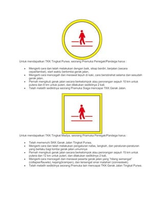 Untuk mendapatkan TKK Tingkat Purwa, seorang Pramuka Penegak/Pandega harus :
• Mengerti cara dan telah melakukan dengan baik, sikap berdiri, berjalan (secara
cepat/lambat), start waktu berlomba gerak jalan,
• Mengerti cara mencegah dan merawat lepuh di kaki, cara beristirahat selama dan sesudah
gerak jalan,
• Pernah mengikuti gerak jalan secara berkelompok atau perorangan sejauh 10 km untuk
putera dan 8 km untuk puteri, dan dilakukan sedikitnya 2 kali.
• Telah melatih sedikitnya seorang Pramuka Siaga mencapai TKK Gerak Jalan.
Untuk mendapatkan TKK Tingkat Madya, seorang Pramuka Penegak/Pandega harus :
• Telah memenuhi SKK Gerak Jalan Tingkat Purwa,
• Mengerti cara dan telah melakukan pengaturan nafas, langkah, dan peraturan-peraturan
yang berlaku bagi lomba gerak jalan umumnya
• Pernah mengikuti gerak jalan secara berkelompok atau perorangan sejauh 15 km untuk
putera dan 12 km untuk puteri, dan dilakukan sedikitnya 2 kali,
• Mengerti cara mencegah dan merawat peserta gerak jalan yang ”hilang semangat”
(collapse/flauwte), kejang(krampen), dan tersengat sinar matahari (zonnesteek).
• Telah melatih sedikitnya seorang Pramuka lain mencapai TKK Gerak Jalan Tingkat Purwa.
 