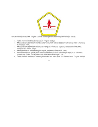 Untuk mendapatkan TKK Tingkat Utama, seorang Pramuka Penegak/Pandega harus :
• Telah memenuhi SKK Gerak Jalan Tingkat Madya,
• Mengerti cara dan telah membiasakan diri untuk latihan berjalan kaki setiap hari, sekurang-
kurangnya 2 km,
• Mengerti cara dan telah melakukan ”langkah Pramuka” sejauh 2 km dalam waktu 14½
sampai 15½ menit, tanpa
• Memperlihatkan nafas terengah-engah, sedikitnya dilakukan 2 kali,
• Pernah mengikuti gerak jalan secara berkelompok atau perorangan sejauh 25 km untuk
putera dan 15 km untuk puteri, dan dilakukan sedikitnya 2 kali.
• Telah melatih sedikitnya seorang Pramuka lain mencapai TKK Gerak Jalan Tingkat Madya.
***
 