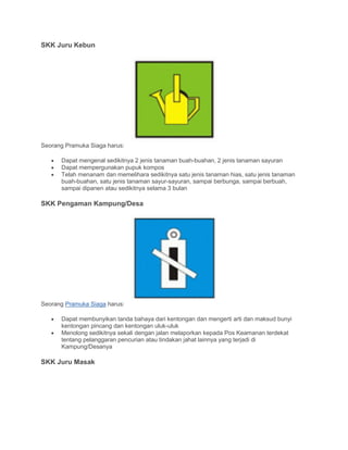 SKK Juru Kebun
Seorang Pramuka Siaga harus:
• Dapat mengenal sedikitnya 2 jenis tanaman buah-buahan, 2 jenis tanaman sayuran
• Dapat mempergunakan pupuk kompos
• Telah menanam dan memelihara sedikitnya satu jenis tanaman hias, satu jenis tanaman
buah-buahan, satu jenis tanaman sayur-sayuran, sampai berbunga, sampai berbuah,
sampai dipanen atau sedikitnya selama 3 bulan
SKK Pengaman Kampung/Desa
Seorang Pramuka Siaga harus:
• Dapat membunyikan tanda bahaya dari kentongan dan mengerti arti dan maksud bunyi
kentongan pincang dan kentongan uluk-uluk
• Menolong sedikitnya sekali dengan jalan melaporkan kepada Pos Keamanan terdekat
tentang pelanggaran pencurian atau tindakan jahat lainnya yang terjadi di
Kampung/Desanya
SKK Juru Masak
 