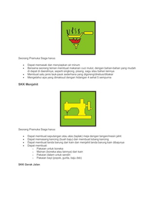 Seorang Pramuka Siaga harus:
• Dapat memasak dan menyiapkan air minum
• Bersama seorang teman membuat makanan cuci mulut, dengan bahan-bahan yang mudah
di dapat di daerahnya, seperti singkong, pisang, sagu atau bahan lainnya
• Membuat satu jenis lauk-pauk sederhana yang digoreng/direbus/dibakar
• Mengetahui apa yang dimaksud dengan hidangan 4 sehat 5 sempurna
SKK Menjahit
Seorang Pramuka Siaga harus:
• Dapat membuat saputangan atau alas (taplak) meja dengan tangan/mesin jahit
• Dapat memasang kancing (buah baju) dan membuat lubang kancing
• Dapat membuat tanda barung dari kain dan menjahit tanda barung kain dibajunya
• Dapat membuat:
o Pakaian untuk boneka
o Mainan (boneka atau lainnya) dari kain
o Pakaian dalam untuk sendiri
o Pakaian bayi (popok, gurita, baju dsb)
SKK Gerak Jalan
 
