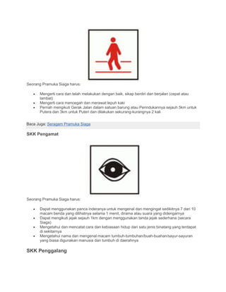 Seorang Pramuka Siaga harus:
• Mengerti cara dan telah melakukan dengan baik, sikap berdiri dan berjalan (cepat atau
lambat)
• Mengerti cara mencegah dan merawat lepuh kaki
• Pernah mengikuti Gerak Jalan dalam satuan barung atau Perindukannya sejauh 5km untuk
Putera dan 3km untuk Puteri dan dilakukan sekurang-kurangnya 2 kali
Baca Juga: Seragam Pramuka Siaga
SKK Pengamat
Seorang Pramuka Siaga harus:
• Dapat menggunakan panca inderanya untuk mengenal dan mengingat sedikitnya 7 dari 10
macam benda yang dilihatnya selama 1 menit, dirama atau suara yang didengarnya
• Dapat mengikuti jejak sejauh 1km dengan menggunakan tanda jejak sederhana (secara
Siaga)
• Mengetahui dan mencatat cara dan kebiasaan hidup dari satu jenis binatang yang terdapat
di sekitarnya
• Mengetahui nama dan mengenal macam tumbuh-tumbuhan/buah-buahan/sayur-sayuran
yang biasa digunakan manusia dan tumbuh di daerahnya
SKK Penggalang
 