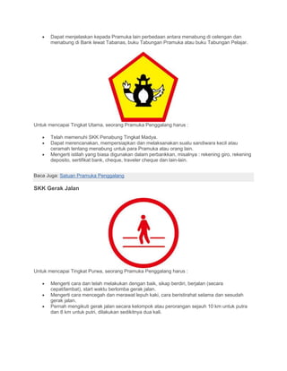 • Dapat menjelaskan kepada Pramuka lain perbedaan antara menabung di celengan dan
menabung di Bank lewat Tabanas, buku Tabungan Pramuka atau buku Tabungan Pelajar.
Untuk mencapai Tingkat Utama, seorang Pramuka Penggalang harus :
• Telah memenuhi SKK Penabung Tingkat Madya.
• Dapat merencanakan, mempersiapkan dan melaksanakan suatu sandiwara kecil atau
ceramah tentang menabung untuk para Pramuka atau orang lain.
• Mengerti istilah yang biasa digunakan dalam perbankkan, misalnya : rekening giro, rekening
deposito, sertifikat bank, cheque, traveler cheque dan lain-lain.
Baca Juga: Satuan Pramuka Penggalang
SKK Gerak Jalan
Untuk mencapai Tingkat Purwa, seorang Pramuka Penggalang harus :
• Mengerti cara dan telah melakukan dengan baik, sikap berdiri, berjalan (secara
cepat/lambat), start waktu berlomba gerak jalan.
• Mengerti cara mencegah dan merawat lepuh kaki, cara beristirahat selama dan sesudah
gerak jalan.
• Pernah mengikuti gerak jalan secara kelompok atau perorangan sejauh 10 km untuk putra
dan 8 km untuk putri, dilakukan sedikitnya dua kali.
 