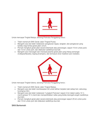 Untuk mencapai Tingkat Madya, seorang Pramuka Penggalang harus :
• Telah memenuhi SKK Gerak Jalan Tingkat Purwa.
• Mengerti cara dan telah melakukan pengaturan napas, langkah, dan pengaturan yang
berlaku bagi lomba gerak jalan umum.
• Pernah mengikuti gerak jalan secara kelompok atau perorangan, sejauh 15 km untuk putra
dan 12 km untuk putri, dan dilakukan sedikitnya dua kali.
• Mengerti cara mencegah dan merawat peserta gerak jalan yang hilang semangat
(Collapse/faluwte), kejang (krampen), dan termasuk sinar matahari (zon nesteek).
Untuk mencapai Tingkat Utama, seorang Pramuka Penggalang harus :
• Telah memenuhi SKK Gerak Jalan Tingkat Madya.
• Mengerti cara dan telah membiasakan diri untuk latihan berjalan kaki setiap hari, sekurang-
kurangnya 2km.
• Mengerti cara dan telah melakukan “Langkah Pramuka“ sejauh 2 km dalam waktu 14 ½
menit sampai 15 ½ menit dan memperlihatkan nafas yang terlalu terengah-engah (sedikitnya
dua kali).
• Pernah mengikuti gerak jalan secara kelompok atau perorangan sejauh 25 km untuk putra
dan 15 km untuk putri dan dilakukan sedikitnya dua kali.
SKK Berkemah
 