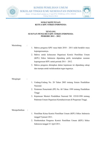 KOMISI PEMILIHAN UMUM
SEKOLAH TINGGI ILMU KESEHATAN INDONESIA
Alamat : Jl.Utama khatib sulaiman no.17 telp (0751) 7054905 fax ( 0751 ) 7056138
Padang Sumatera Barat
SURAT KEPUTUSAN
KETUA KPU STIKES INDONESIA
TENTANG
SUSUNAN PENGURUS KPU STIKES INDONESIA
PERIODE 2011 – 2012
Menimbang :
1. Bahwa pengurus KPU masa bakti 2010 – 2011 telah berakhir masa
kepengurusannya.
2. Bahwa untuk kelancaran Organisasi Komisi Pemilihan Umum
(KPU) Stikes Indonesia dipandang perlu menetapkan susunan
kepengurusan KPU untuk periode 2011 – 2012.
3. Bahwa pengurus ditetapkan dalam keputusan ini dipandang cukup
dan mampu untuk melaksanakan tugas-tugasnya.
Mengingat :
1. Undang-Undang No. 20 Tahun 2003 tentang Sistem Pendidikan
Nasional.
2. Peraturan Pemerintah (PP) No. 60 Tahun 1999 tentang Pendidikan
Tinggi
3. Keputusan Menteri Pendidikan Nasional N0. 155/O/1998 tentang
Pedoman Umum Organisasi Kemahasiswaan di Perguruan Tinggi.
Memperhatikan :
1. Pemilihan Ketua Komisi Pemilihan Umum (KPU) Stikes Indonesia
tanggal 9 januari 2011.
2. Pembentukan Pengurus Komisi Pemilihan Umum (KPU) Stikes
Indonesia tanggal 21 April 2011.
 