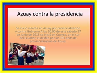 Azuay contra la presidencia
Se inició marcha en Azuay por provincialización
y contra Gobierno A las 10:00 de este sábado 27
de junio de 2015 se inició en Cuenca, en el sur
del Ecuador, el desfile por los 191 años de
provincialización de Azuay.
 