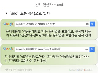 Samsung Library Education4학부생을 위한 “정보탐색 길라잡이”
문서내용에 “성균관대학교”라는 문자열을 포함하고, 문서의 제목
과 내용에 “삼성학술정보관”이라는 문자열을 포함하는 문서 검색
• “and” 또는 공백으로 입력
논리 연산자 - and
문서내용에 “성균관대학교”라는 문자열과 “삼성학술정보관”이라
는 문자열을 포함하는 문서 검색
 
