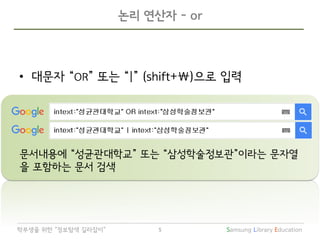 Samsung Library Education5학부생을 위한 “정보탐색 길라잡이”
논리 연산자 - or
• 대문자 “OR” 또는 “|” (shift+)으로 입력
문서내용에 “성균관대학교” 또는 “삼성학술정보관”이라는 문자열
을 포함하는 문서 검색
 