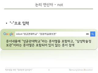 Samsung Library Education6학부생을 위한 “정보탐색 길라잡이”
논리 연산자 - not
• “-”으로 입력
문서내용에 “성균관대학교”라는 문자열을 포함하고, “삼성학술정
보관”이라는 문자열은 포함되어 있지 않는 문서 검색
 