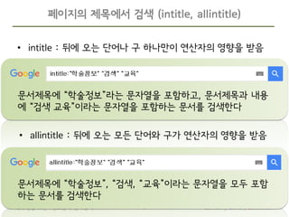 Samsung Library Education8학부생을 위한 “정보탐색 길라잡이”
• intitle : 뒤에 오는 단어나 구 하나만이 연산자의 영향을 받음
페이지의 제목에서 검색 (intitle, allintitle)
문서제목에 “학술정보”라는 문자열을 포함하고, 문서제목과 내용
에 “검색 교육”이라는 문자열을 포함하는 문서를 검색한다
문서제목에 “학술정보”, “검색, “교육”이라는 문자열을 모두 포함
하는 문서를 검색한다
• allintitle : 뒤에 오는 모든 단어와 구가 연산자의 영향을 받음
 
