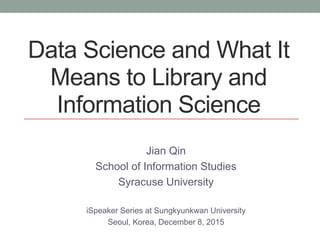 Data Science and What It
Means to Library and
Information Science
Jian Qin
School of Information Studies
Syracuse University
iSpeaker Series at Sungkyunkwan University
Seoul, Korea, December 8, 2015
 