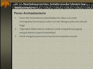 SKL 2.1.Menjelaskan peranVirus,Archaebacteria dan Eubacteria bagi
kehidupan manusia
Peran Archaebacteria
1. Enzim dari Archaebacteria ditambahkan ke sabun cuci untuk
meningkatkan kemampuan sabun cuci dan detergen pada suhu danpH
tinggi
2. Digunakan dalam industri makanan untuk mengubah pati jagung
menjadi dekstrin (sejenis karbohidrat)
3. Untuk mengatasi pencemaran laut karena tumpahan minyak
 