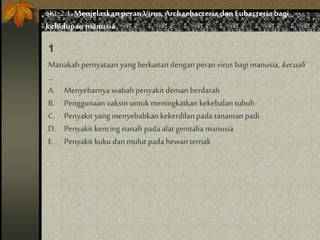 Manakah pernyataan yang berkaitan dengan peran virus bagi manusia, kecuali
…
A. Menyebarnya wabah penyakit demanberdarah
B. Penggunaan vaksin untuk meningkatkan kekebalan tubuh
C. Penyakit yang menyebabkan kekerdilan pada tanaman padi
D. Penyakit kencingnanah pada alat genitalia manusia
E. Penyakit kukudan mulut pada hewan ternak
1
SKL 2.1.Menjelaskan peran Virus,Archaebacteria dan Eubacteria bagi
kehidupan manusia
 