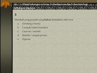 Manakah yang penyakit yang bukan disebabkan oleh virus
a. Gondong ( mums)
b. Campak/rubela (measles)
c. Cacarair /varisela
d. Rubella / campakjerman
e. Dipteria
5
SKL 2.1.Menjelaskan peran Virus,Archaebacteria dan Eubacteria bagi
kehidupan manusia
 