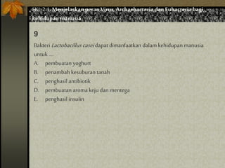 Bakteri Lactobacillus caseidapat dimanfaatkan dalam kehidupan manusia
untuk ....
A. pembuatan yoghurt
B. penambah kesuburan tanah
C. penghasil antibiotik
D. pembuatan aroma keju dan mentega
E. penghasil insulin
9
SKL 2.1.Menjelaskan peran Virus,Archaebacteria dan Eubacteria bagi
kehidupan manusia
 