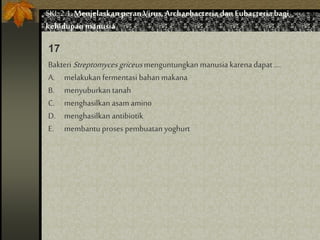 Bakteri Streptomyces griceusmenguntungkan manusia karena dapat ....
A. melakukan fermentasi bahan makana
B. menyuburkan tanah
C. menghasilkan asam amino
D. menghasilkan antibiotik
E. membantu proses pembuatan yoghurt
17
SKL 2.1.Menjelaskan peran Virus,Archaebacteria dan Eubacteria bagi
kehidupan manusia
 