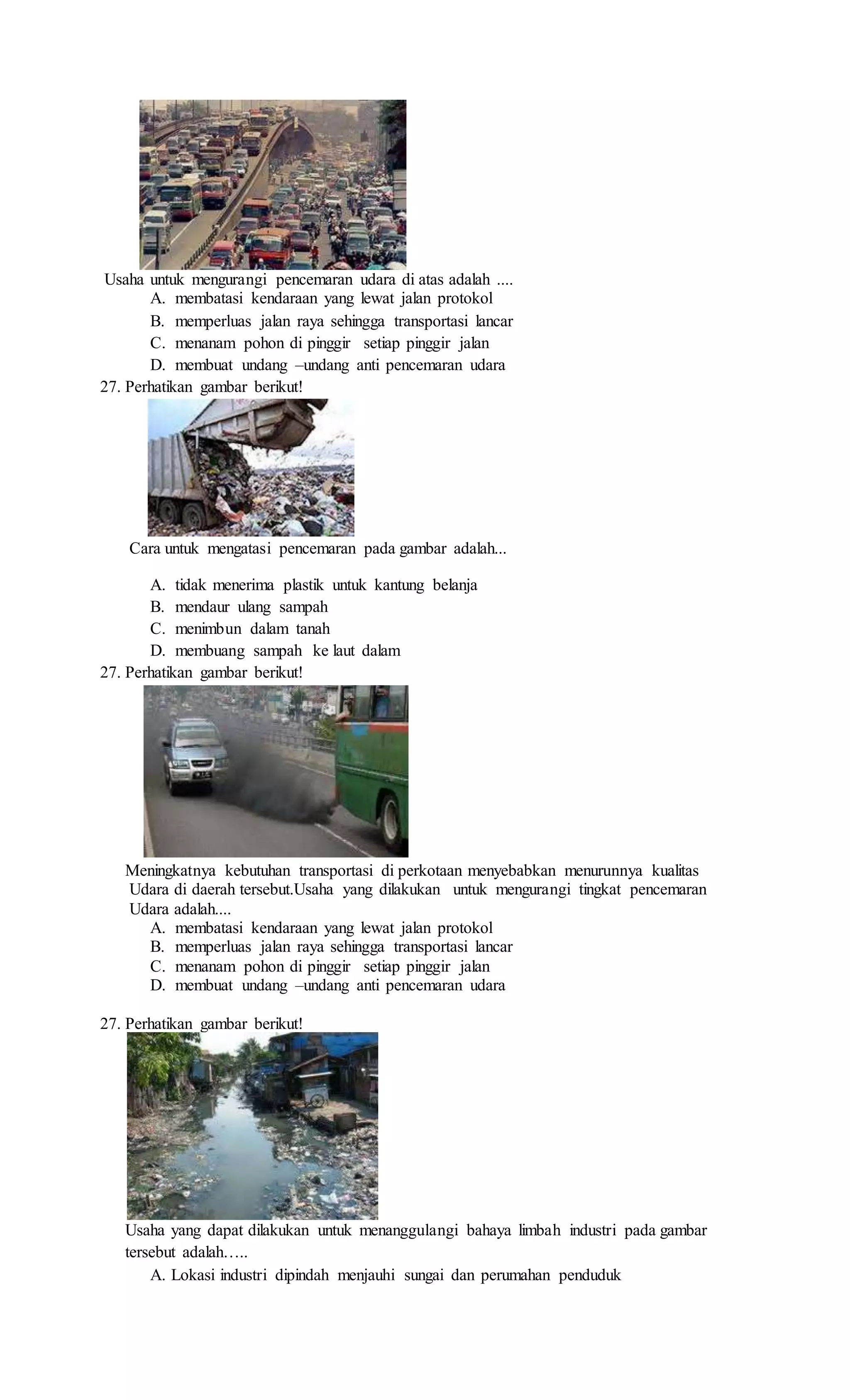 Usaha untuk mengurangi pencemaran udara di atas adalah ....
A. membatasi kendaraan yang lewat jalan protokol
B. memperluas jalan raya sehingga transportasi lancar
C. menanam pohon di pinggir setiap pinggir jalan
D. membuat undang –undang anti pencemaran udara
27. Perhatikan gambar berikut!
Cara untuk mengatasi pencemaran pada gambar adalah...
A. tidak menerima plastik untuk kantung belanja
B. mendaur ulang sampah
C. menimbun dalam tanah
D. membuang sampah ke laut dalam
27. Perhatikan gambar berikut!
Meningkatnya kebutuhan transportasi di perkotaan menyebabkan menurunnya kualitas
Udara di daerah tersebut.Usaha yang dilakukan untuk mengurangi tingkat pencemaran
Udara adalah....
A. membatasi kendaraan yang lewat jalan protokol
B. memperluas jalan raya sehingga transportasi lancar
C. menanam pohon di pinggir setiap pinggir jalan
D. membuat undang –undang anti pencemaran udara
27. Perhatikan gambar berikut!
Usaha yang dapat dilakukan untuk menanggulangi bahaya limbah industri pada gambar
tersebut adalah…..
A. Lokasi industri dipindah menjauhi sungai dan perumahan penduduk
 