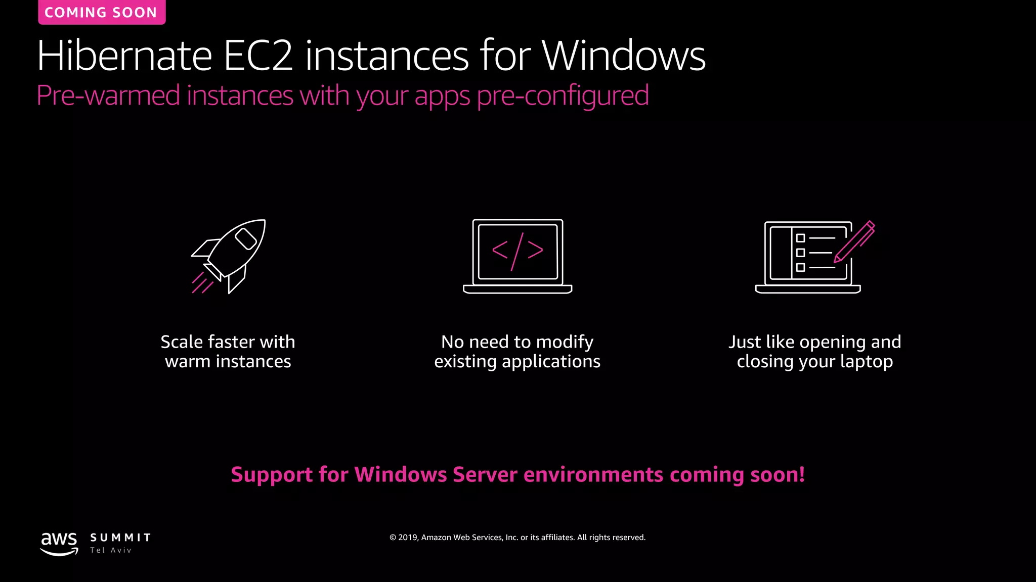 © 2019, Amazon Web Services, Inc. or its affiliates. All rights reserved.
Hibernate EC2 instances for Windows
Pre-warmed instances with your apps pre-configured
Support for Windows Server environments coming soon!
Scale faster with
warm instances
No need to modify
existing applications
Just like opening and
closing your laptop
COMING SOON
 