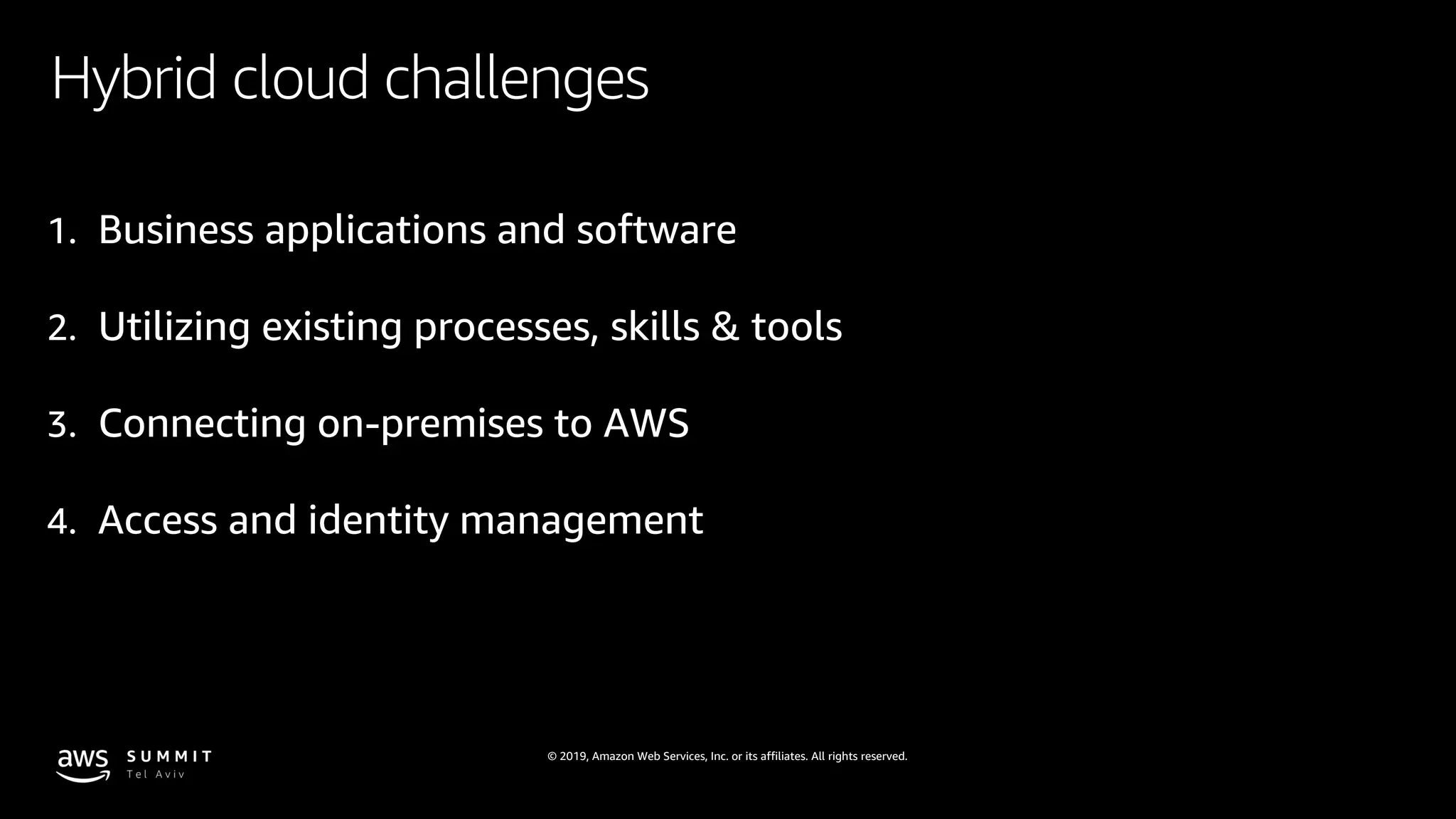 © 2019, Amazon Web Services, Inc. or its affiliates. All rights reserved.
Hybrid cloud challenges
1. Business applications and software
2. Utilizing existing processes, skills & tools
3. Connecting on-premises to AWS
4. Access and identity management
 