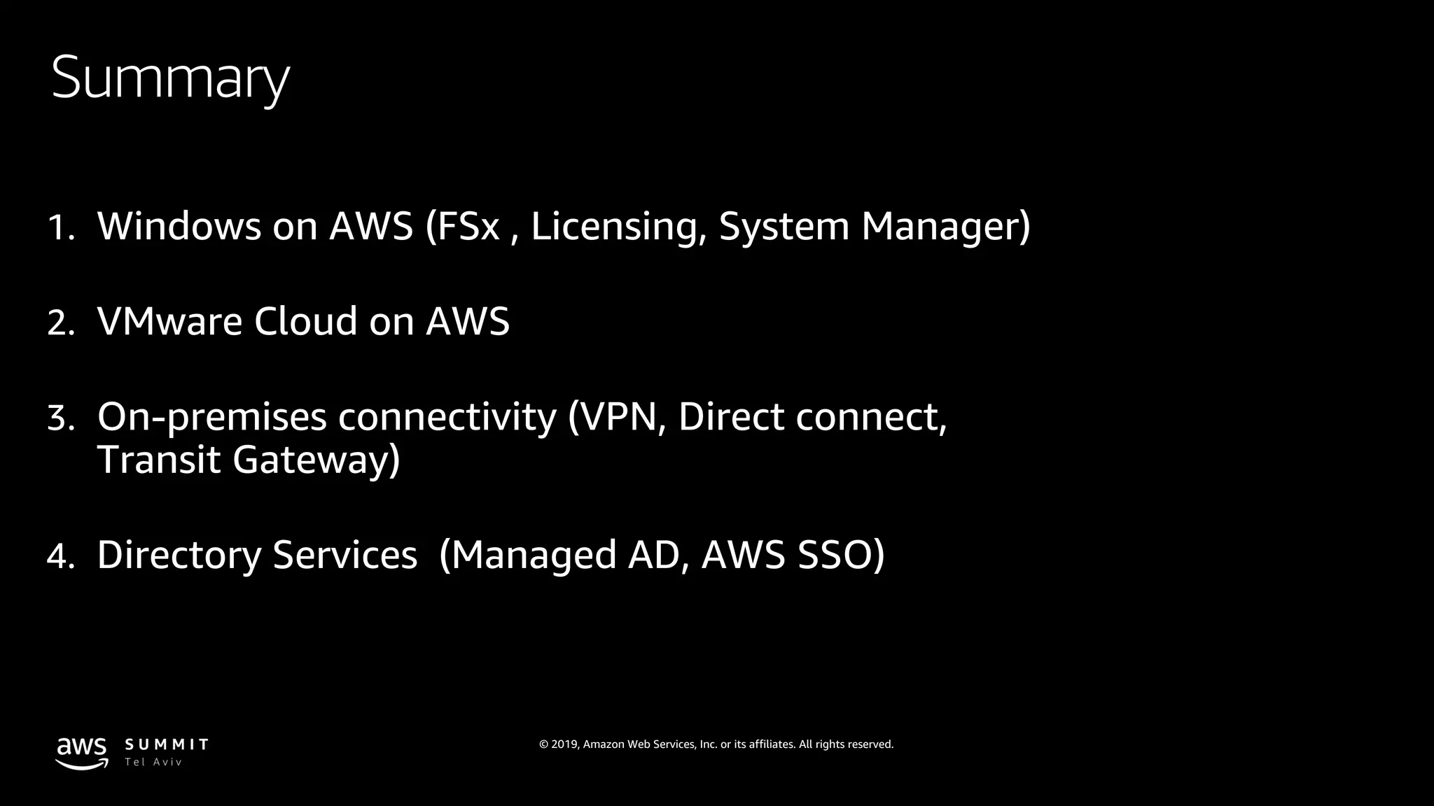 © 2019, Amazon Web Services, Inc. or its affiliates. All rights reserved.
Summary
1. Windows on AWS (FSx , Licensing, System Manager)
2. VMware Cloud on AWS
3. On-premises connectivity (VPN, Direct connect,
Transit Gateway)
4. Directory Services (Managed AD, AWS SSO)
 