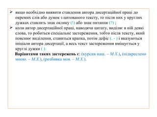  якщо необхідно виявити ставлення автора дисертаційної праці до
окремих слів або думок з цитованого тексту, то після них у круглих
дужках ставлять знак оклику (!) або знак питання (?) ;
 коли автор дисертаційної праці, наводячи цитату, виділяє в ній деякі
слова, то робиться спеціальне застереження, тобто після тексту, який
пояснює виділення, ставиться крапка, потім дефіс (. - ) і вказуються
ініціали автора дисертації, а весь текст застереження вміщується у
круглі дужки ( ).
Варіантами таких застережень є: (курсив наш. – М.Х.), (підкреслено
мною. – М.Х.), (розбивка моя. – М.Х.).
 