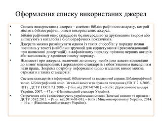 Оформлення списку використаних джерел
• Список використаних джерел – елемент бібліографічного апарату, котрий
містить бібліографічні описи використаних джерел.
• Бібліографічний опис складають безпосередньо за друкованим твором або
виписують з каталогів і бібліографічних покажчиків.
• Джерела можна розміщувати одним із таких способів: у порядку появи
посилань у тексті (найбільш зручний для користування і рекомендований
при написанні дисертацій), в алфавітному порядку прізвищ перших авторів
або заголовків, у хронологічному порядку.
• Відомості про джерела, включені до списку, необхідно давати відповідно
до вимог міжнародних і державного стандартів з обов’язковим наведенням
назв праць. Зокрема потрібну інформацію щодо згаданих вимог можна
отримати з таких стандартів:
Система стандартів з інформації, бібліотечної та видавничої справи. Бібліографічний
запис. Бібліографічний опис. Загальні вимоги та правила складання (ГОСТ 7.1-2003,
IDT) : ДСТУ ГОСТ 7.1:2006. – [Чин. від 2007-07-01]. – Київ : Держспоживстандарт
України, 2007. – 47 с. – (Національний стандарт України).
• Скорочення слів і словосполучень українською мовою. Загальні вимоги та правила :
ДСТУ 3582:2013. – [Чин. від 2014-01-01]. – Київ : Мінекономрозвитку України, 2014.
– 14 с. – (Національний стандарт України).
 