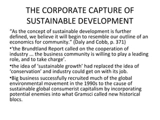 THE CORPORATE CAPTURE OF
       SUSTAINABLE DEVELOPMENT
“As the concept of sustainable development is further
defined, we believe it will begin to resemble our outline of an
economics for community.” (Daly and Cobb, p. 371)
•‘the Brundtland Report called on the cooperation of
industry ... the business community is willing to play a leading
role, and to take charge’.
•the idea of ‘sustainable growth’ had replaced the idea of
‘conservation’ and industry could get on with its job.
•Big business successfully recruited much of the global
environmental movement in the 1990s to the cause of
sustainable global consumerist capitalism by incorporating
potential enemies into what Gramsci called new historical
blocs.
 