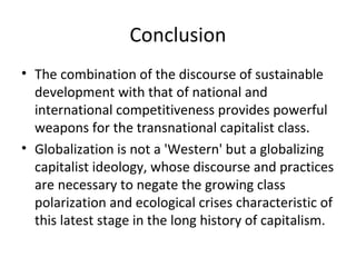 Conclusion
• The combination of the discourse of sustainable
  development with that of national and
  international competitiveness provides powerful
  weapons for the transnational capitalist class.
• Globalization is not a 'Western' but a globalizing
  capitalist ideology, whose discourse and practices
  are necessary to negate the growing class
  polarization and ecological crises characteristic of
  this latest stage in the long history of capitalism.
 