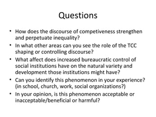 Questions
• How does the discourse of competiveness strengthen
  and perpetuate inequality?
• In what other areas can you see the role of the TCC
  shaping or controlling discourse?
• What affect does increased bureaucratic control of
  social institutions have on the natural variety and
  development those institutions might have?
• Can you identify this phenomenon in your experience?
  (in school, church, work, social organizations?)
• In your opinion, is this phenomenon acceptable or
  inacceptable/beneficial or harmful?
 
