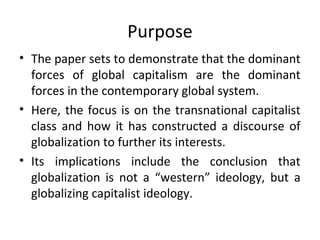Purpose
• The paper sets to demonstrate that the dominant
  forces of global capitalism are the dominant
  forces in the contemporary global system.
• Here, the focus is on the transnational capitalist
  class and how it has constructed a discourse of
  globalization to further its interests.
• Its implications include the conclusion that
  globalization is not a “western” ideology, but a
  globalizing capitalist ideology.
 