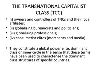 THE TRANSNATIONAL CAPITALIST
            CLASS (TCC)
• (i) owners and controllers of TNCs and their local
  affiliates;
• (ii) globalizing bureaucrats and politicians;
• (iii) globalizing professionals;
• (iv) consumerist elites (merchants and media).

• They constitute a global power elite, dominant
  class or inner circle in the sense that these terms
  have been used to characterize the dominant
  class structures of specific countries.
 