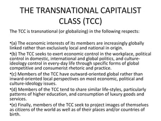 THE TRANSNATIONAL CAPITALIST
              CLASS (TCC)
The TCC is transnational (or globalizing) in the following respects:

•(a) The economic interests of its members are increasingly globally
linked rather than exclusively local and national in origin.
•(b) The TCC seeks to exert economic control in the workplace, political
control in domestic, international and global politics, and culture-
ideology control in every-day life through specific forms of global
competitive and consumerist rhetoric and practice.
•(c) Members of the TCC have outward-oriented global rather than
inward-oriented local perspectives on most economic, political and
culture-ideology issues.
•(d) Members of the TCC tend to share similar life-styles, particularly
patterns of higher education, and consumption of luxury goods and
services.
•(e) Finally, members of the TCC seek to project images of themselves
as citizens of the world as well as of their places and/or countries of
birth.
 