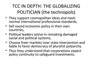 TCC IN DEPTH: THE GLOBALIZING
      POLITICIAN (the technopols)
• They support cosmopolitan ideas and meet
  normal international professional standards,
• Sell sound economic policy in their own
  countries,
• Political leaders active in remaking damaged
  social and political systems,
• Choose freer markets over state intervention and
  liable to favor democracy of pluralist polyarchy.
• Thus they understand that corporations expect
  policy continuity to safeguard investments.
 