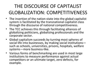 THE DISCOURSE OF CAPITALIST
  GLOBALIZATION: COMPETITIVENESS
• The insertion of the nation-state into the global capitalist
  system is facilitated by the transnational capitalist class
  through the discourse of national competitiveness.
• The TCC achieves this through facilitating alliances of
  globalizing politicians, globalizing professionals and the
  corporate sector.
• Global capitalism succeeds by turning most spheres of
  social life into businesses, by making social institutions—
  such as schools, universities, prisons, hospitals, welfare
  systems—more business-like.
• Various forms of benchmarking are used in most large
  institutions to measure performance against actual
  competitors or an ultimate target, zero defects, for
  example.
 