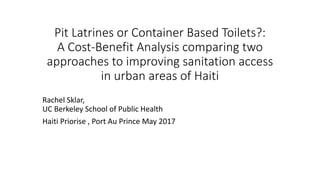 Pit Latrines or Container Based Toilets?:
A Cost-Benefit Analysis comparing two
approaches to improving sanitation access
in urban areas of Haiti
Rachel Sklar,
UC Berkeley School of Public Health
Haiti Priorise , Port Au Prince May 2017
 