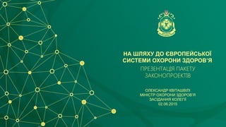 НА ШЛЯХУ ДО ЄВРОПЕЙСЬКОЇ
СИСТЕМИ ОХОРОНИ ЗДОРОВ’Я
ПРЕЗЕНТАЦІЯ ПАКЕТУ
ЗАКОНОПРОЕКТІВ
ОЛЕКСАНДР КВІТАШВІЛІ
МІНІСТР ОХОРОНИ ЗДОРОВ’Я
ЗАСІДАННЯ КОЛЕГІЇ
02.06.2015
 