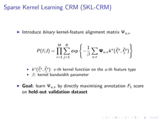 Sparse Kernel Learning CRM (SKL-CRM)
Introduce binary kernel-feature alignment matrix Ψu,v
P(I|J) =
M
i=1
R
j=1
exp −
1
β u,v
Ψu,v kv
(f u
i , f u
j )
kv
(f u
i , f u
j ): v-th kernel function on the u-th feature type
β: kernel bandwidth parameter
Goal: learn Ψu,v by directly maximising annotation F1 score
on held-out validation dataset
 